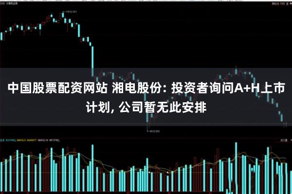中国股票配资网站 湘电股份: 投资者询问A+H上市计划, 公司暂无此安排