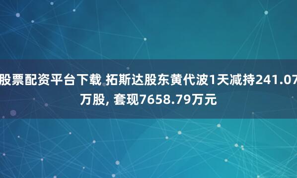 股票配资平台下载 拓斯达股东黄代波1天减持241.07万股, 套现7658.79万元