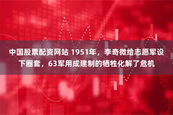 中国股票配资网站 1951年，李奇微给志愿军设下圈套，63军用成建制的牺牲化解了危机