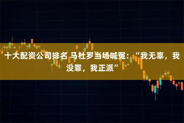 十大配资公司排名 马杜罗当场喊冤：“我无辜，我没罪，我正派”