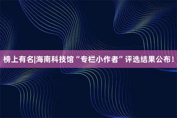 榜上有名|海南科技馆“专栏小作者”评选结果公布！