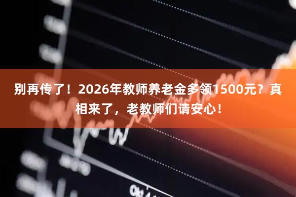 别再传了！2026年教师养老金多领1500元？真相来了，老教师们请安心！