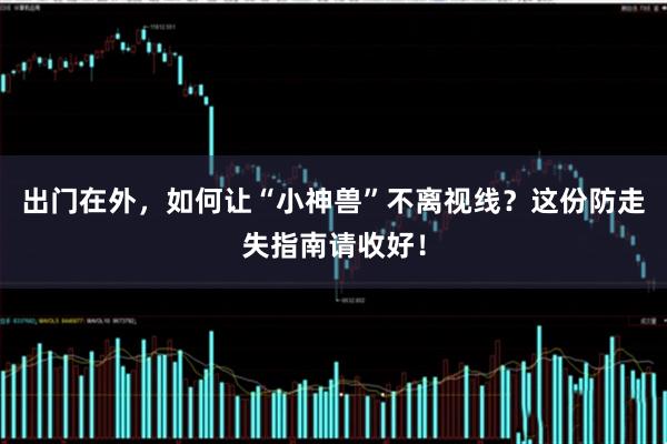 出门在外，如何让“小神兽”不离视线？这份防走失指南请收好！