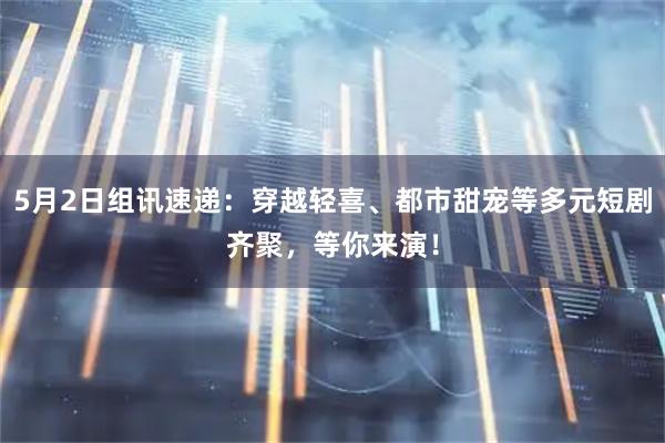 5月2日组讯速递：穿越轻喜、都市甜宠等多元短剧齐聚，等你来演！