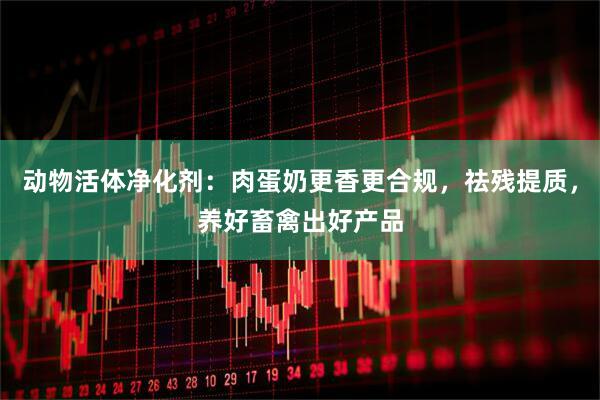 动物活体净化剂：肉蛋奶更香更合规，祛残提质，养好畜禽出好产品