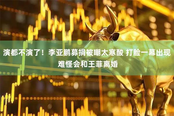 演都不演了！李亚鹏募捐被嘲太寒酸 打脸一幕出现 难怪会和王菲离婚
