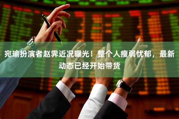 宛瑜扮演者赵霁近况曝光！整个人瘦弱忧郁，最新动态已经开始带货