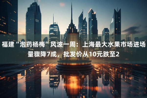 福建“泡药杨梅”风波一周：上海最大水果市场进场量骤降7成，批发价从10元跌至2