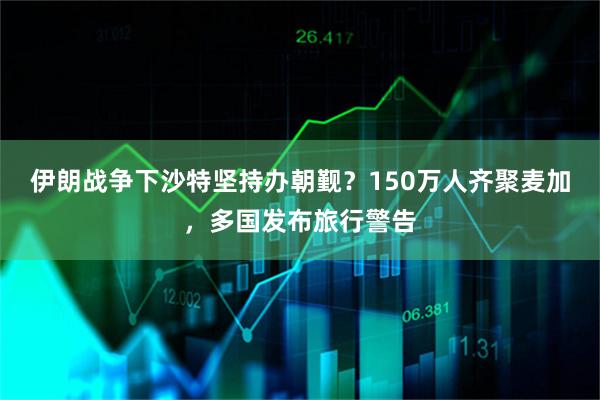 伊朗战争下沙特坚持办朝觐？150万人齐聚麦加，多国发布旅行警告