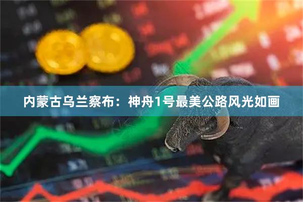内蒙古乌兰察布：神舟1号最美公路风光如画