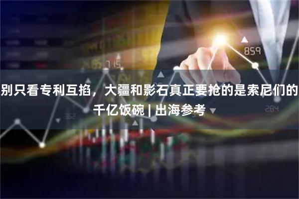 别只看专利互掐，大疆和影石真正要抢的是索尼们的千亿饭碗 | 出海参考